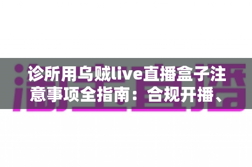 诊所用乌贼live直播盒子注意事项全指南：合规开播、隐私保护与高效运营一篇文章讲透