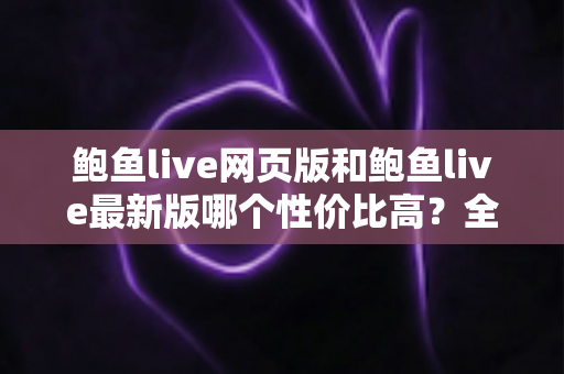 鲍鱼live网页版和鲍鱼live最新版哪个性价比高？全方位对比评测与实用选择指南
