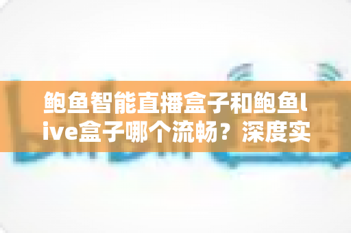 鲍鱼智能直播盒子和鲍鱼live盒子哪个流畅？深度实测对比帮你一次选对不踩坑