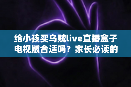 给小孩买乌贼live直播盒子电视版合适吗？家长必读的选购与使用全指南