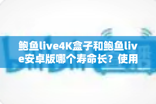 鲍鱼live4K盒子和鲍鱼live安卓版哪个寿命长？使用寿命全面对比与延长寿命实用指南