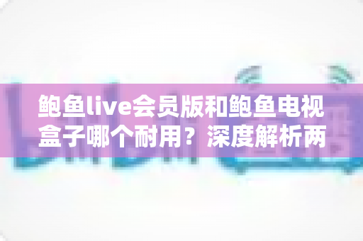 鲍鱼live会员版和鲍鱼电视盒子哪个耐用？深度解析两者使用寿命与选购指南