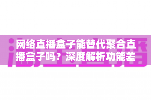 网络直播盒子能替代聚合直播盒子吗？深度解析功能差异、适用场景与选购指南