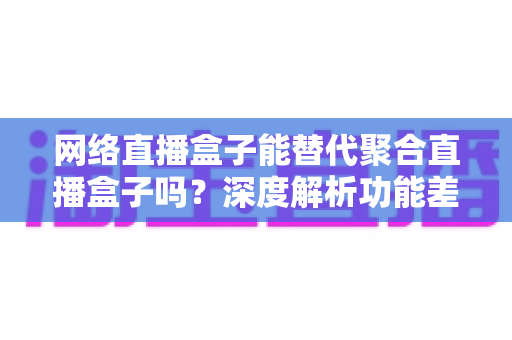网络直播盒子能替代聚合直播盒子吗？深度解析功能差异、适用场景与选购指南