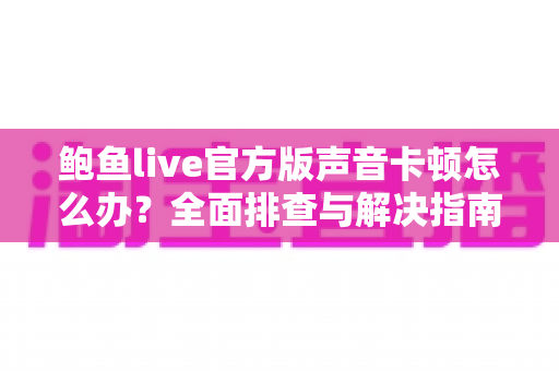 鲍鱼live官方版声音卡顿怎么办？全面排查与解决指南，让直播音画同步更流畅