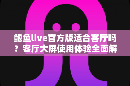 鲍鱼live官方版适合客厅吗?客厅大屏使用体验全面解析与实用建议 鲍鱼live官方版适合客厅吗?客厅大屏使用体验全面解析与实用建议