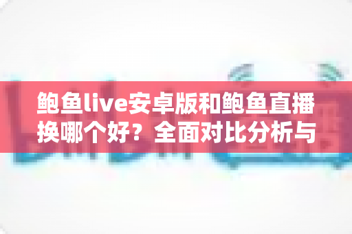 鲍鱼live安卓版和鲍鱼直播换哪个好？全面对比分析与实用选择指南