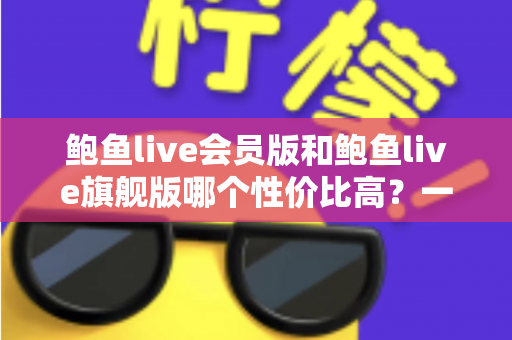 鲍鱼live会员版和鲍鱼live旗舰版哪个性价比高？一篇文章帮你选对不踩坑