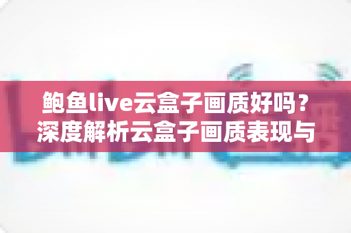 鲍鱼live云盒子画质好吗？深度解析云盒子画质表现与观看体验指南