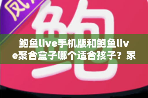 鲍鱼live手机版和鲍鱼live聚合盒子哪个适合孩子？家长必读的全面安全分析与选购指南