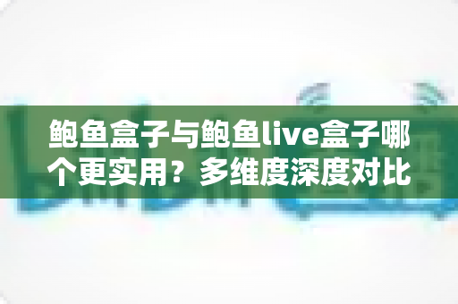 鲍鱼盒子与鲍鱼live盒子哪个更实用？多维度深度对比评测，帮你选对不花冤枉钱