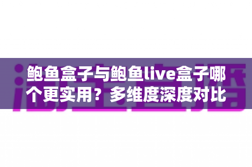 鲍鱼盒子与鲍鱼live盒子哪个更实用？多维度深度对比评测，帮你选对不花冤枉钱