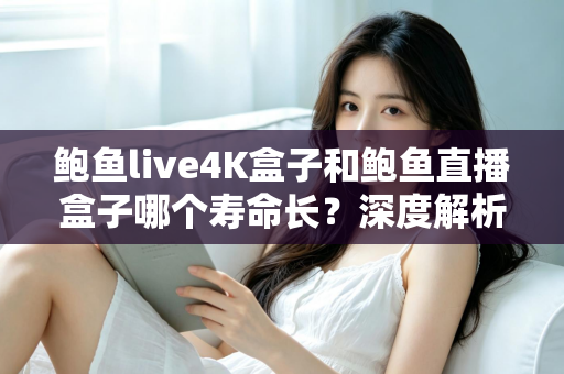 鲍鱼live4K盒子和鲍鱼直播盒子哪个寿命长？深度解析两款电视盒子的耐用性差异与延寿全攻略