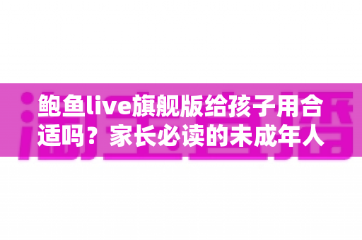 鲍鱼live旗舰版给孩子用合适吗？家长必读的未成年人上网安全指南