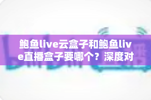 鲍鱼live云盒子和鲍鱼live直播盒子要哪个？深度对比帮你选出更适合的观看方案