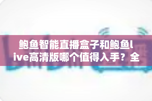 鲍鱼智能直播盒子和鲍鱼live高清版哪个值得入手?全面对比评测与选购避坑指南 鲍鱼智能直播盒子和鲍鱼live高清版哪个值得入手?全面对比评测与选购避坑指南