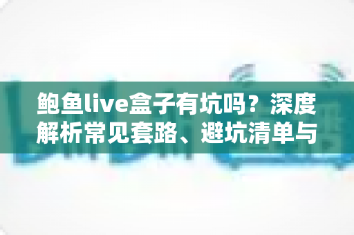 鲍鱼live盒子有坑吗?深度解析常见套路、避坑清单与安全使用指南 鲍鱼live盒子有坑吗?深度解析常见套路、避坑清单与安全使用指南