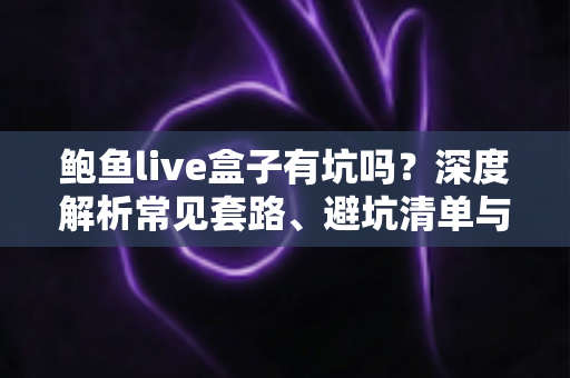 鲍鱼live盒子有坑吗？深度解析常见套路、避坑清单与安全使用指南