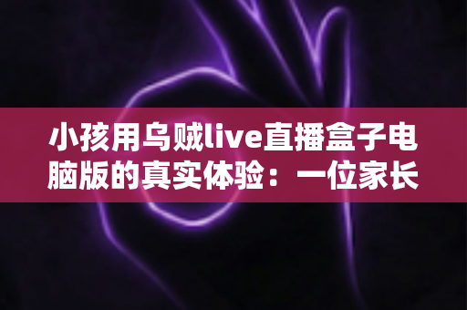 小孩用乌贼live直播盒子电脑版的真实体验：一位家长的全程陪伴观察与心得分享