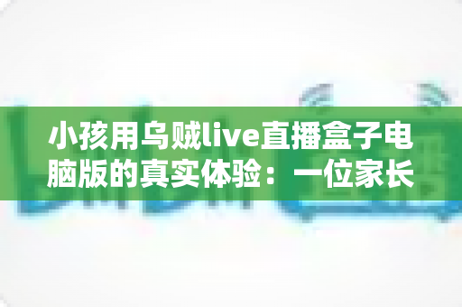 小孩用乌贼live直播盒子电脑版的真实体验：一位家长的全程陪伴观察与心得分享