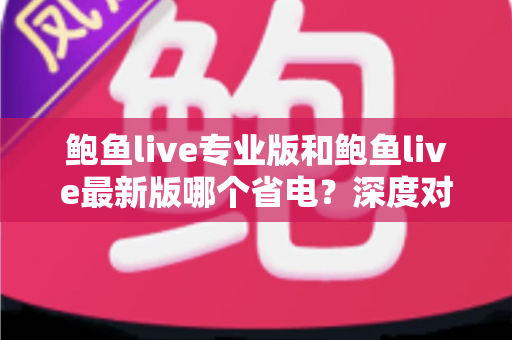 鲍鱼live专业版和鲍鱼live最新版哪个省电?深度对比分析与省电优化全攻略 鲍鱼live专业版和鲍鱼live最新版哪个省电?深度对比分析与省电优化全攻略