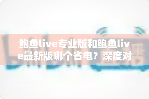 鲍鱼live专业版和鲍鱼live最新版哪个省电?深度对比分析与省电优化全攻略 鲍鱼live专业版和鲍鱼live最新版哪个省电?深度对比分析与省电优化全攻略