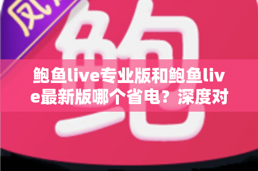 鲍鱼live专业版和鲍鱼live最新版哪个省电？深度对比分析与省电优化全攻略