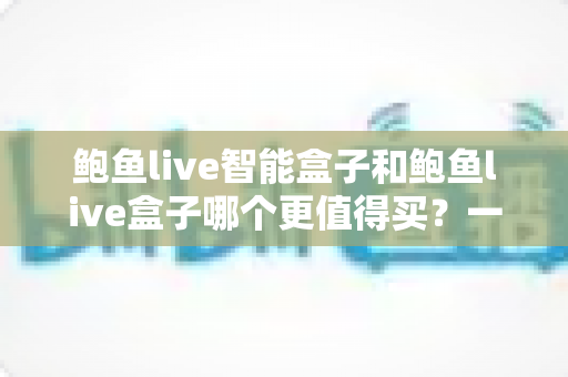 鲍鱼live智能盒子和鲍鱼live盒子哪个更值得买？一篇讲透差异的深度选购指南