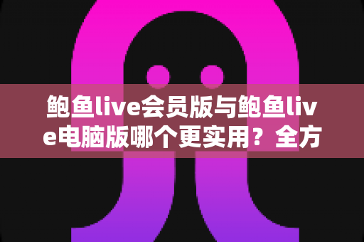 鲍鱼live会员版与鲍鱼live电脑版哪个更实用？全方位深度对比与选择指南