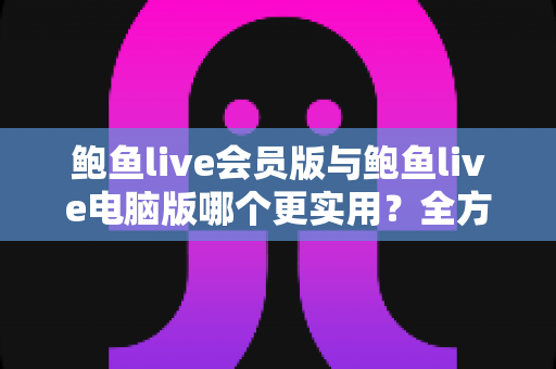 鲍鱼live会员版与鲍鱼live电脑版哪个更实用？全方位深度对比与选择指南