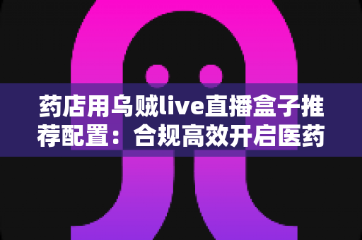 药店用乌贼live直播盒子推荐配置：合规高效开启医药直播带货新时代