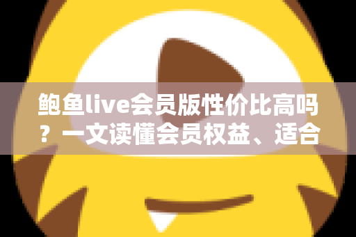 鲍鱼live会员版性价比高吗？一文读懂会员权益、适合人群与开通前必看攻略