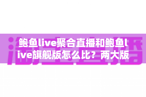 鲍鱼live聚合直播和鲍鱼live旗舰版怎么比？两大版本全方位深度对比与选择指南