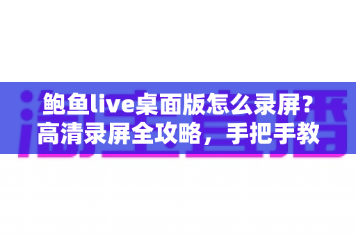 鲍鱼live桌面版怎么录屏？高清录屏全攻略，手把手教你轻松保存精彩画面