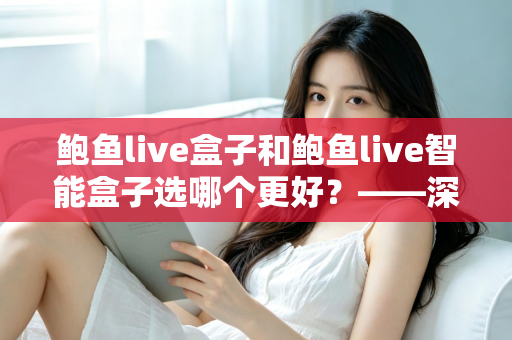 鲍鱼live盒子和鲍鱼live智能盒子选哪个更好？——深度对比评测与超实用选购指南