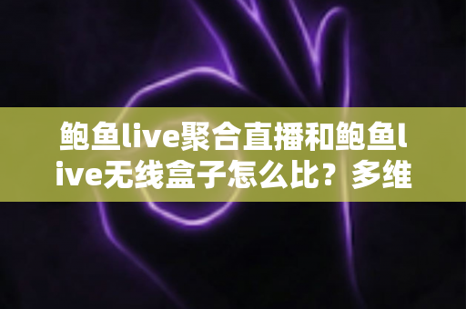 鲍鱼live聚合直播和鲍鱼live无线盒子怎么比？多维度深度对比与选购指南