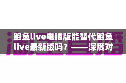 鲍鱼live电脑版能替代鲍鱼live最新版吗？——深度对比分析与实用选择指南