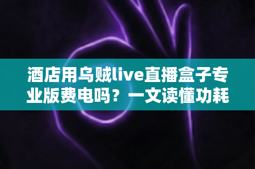 酒店用乌贼live直播盒子专业版费电吗?一文读懂功耗真相与酒店省电运营指南 酒店用乌贼live直播盒子专业版费电吗?一文读懂功耗真相与酒店省电运营指南