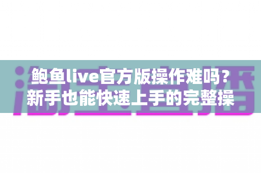 鲍鱼live官方版操作难吗？新手也能快速上手的完整操作体验全面解析