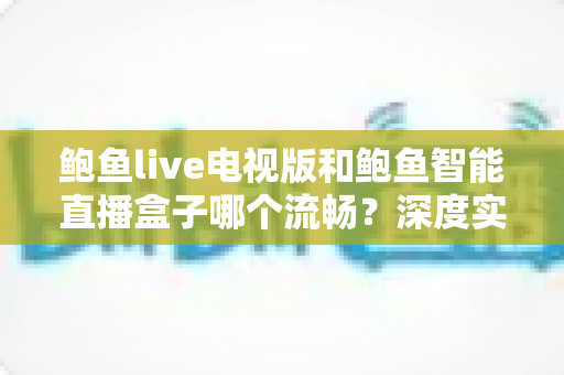 鲍鱼live电视版和鲍鱼智能直播盒子哪个流畅？深度实测对比帮你选出最佳观影方案