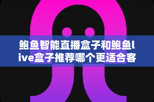 鲍鱼智能直播盒子和鲍鱼live盒子推荐哪个更适合客厅？一篇看懂的客厅大屏影音选购指南