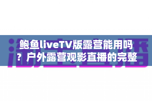 鲍鱼liveTV版露营能用吗?户外露营观影直播的完整使用攻略 鲍鱼liveTV版露营能用吗?户外露营观影直播的完整使用攻略