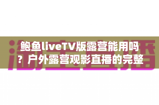 鲍鱼liveTV版露营能用吗?户外露营观影直播的完整使用攻略 鲍鱼liveTV版露营能用吗?户外露营观影直播的完整使用攻略
