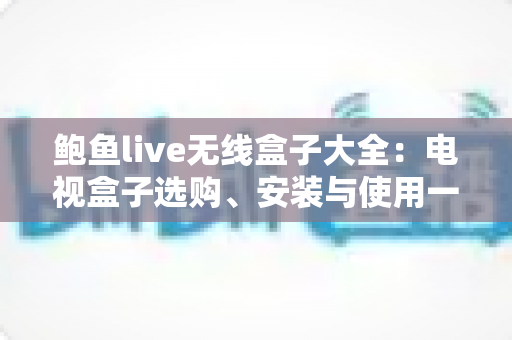 鲍鱼live无线盒子大全:电视盒子选购、安装与使用一站式全攻略 鲍鱼live无线盒子大全:电视盒子选购、安装与使用一站式全攻略