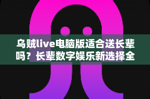 乌贼live电脑版适合送长辈吗？长辈数字娱乐新选择全面解析与实用指南