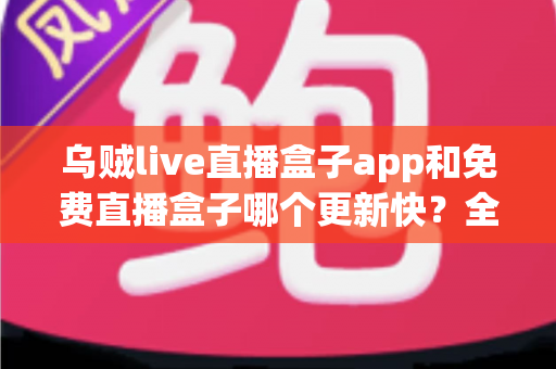 乌贼live直播盒子app和免费直播盒子哪个更新快?全面解析更新速度与选择指南 乌贼live直播盒子app和免费直播盒子哪个更新快?全面解析更新速度与选择指南