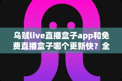 乌贼live直播盒子app和免费直播盒子哪个更新快?全面解析更新速度与选择指南 乌贼live直播盒子app和免费直播盒子哪个更新快?全面解析更新速度与选择指南