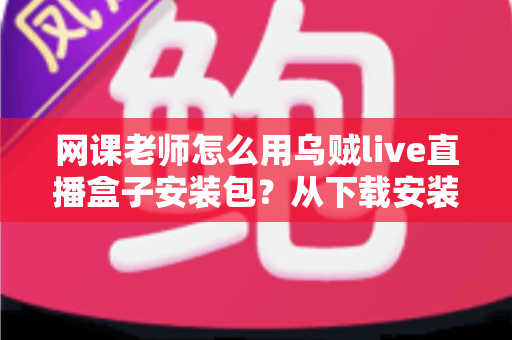 网课老师怎么用乌贼live直播盒子安装包？从下载安装到顺利开播的保姆级实操指南