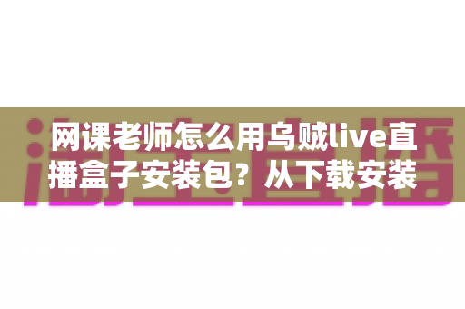 网课老师怎么用乌贼live直播盒子安装包？从下载安装到顺利开播的保姆级实操指南