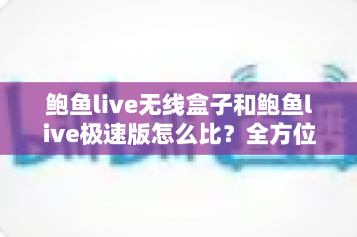 鲍鱼live无线盒子和鲍鱼live极速版怎么比？全方位深度对比解析，帮你一步选对适合自己的版本